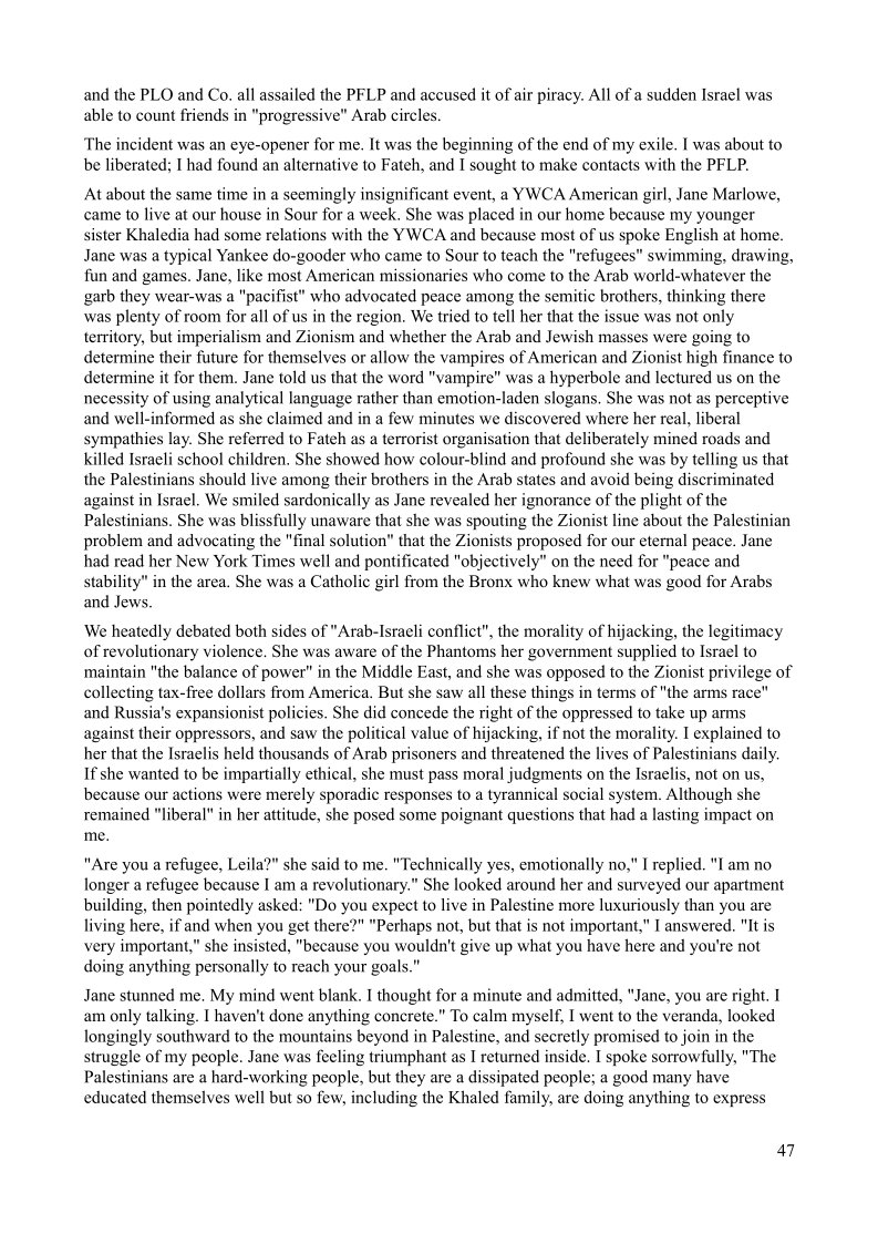  

‘The incident was an eye-opener for me. It was the beginning of the end of my exile, I was about to
be liberated; I had found an alternative to Fateh, and I sought to make contacts with the PFLP.

At about the same time in a seemingly insignificant event, a YWCA American girl, Jane Marlowe,
came to live at our house in Sour for a week. She was placed in our home because my younger
sister Khaledia had some relations with the YWCA and because most of us spoke English at home.
Jane was a typical Yankee do-gooder who came to Sour to teach the "refugees" swimming, drawing,
fun and games. Jane, like most American missionaries who come to the Arab world-whatever the
garb they wear-was a "pacifist" who advocated peace among the semitic brothers, thinking there
was plenty of room for all of us in the region, We tried to tell her that the issue was not only
territory, but imperialism and Zionism and whether the Arab and Jewish masses were going to
determine their future for themselves or allow the vampires of American and Zionist high finance to
determine it for them. Jane told us that the word "vampire" was a hyperbole and lectured us on the
necessity of using analytical language rather than emotion-laden slogans, She was not as perceptive
and well-informed as she claimed and in a few minutes we discovered where her real, liberal
sympathies lay, She referred to Fateh as a terrorist organisation that deliberately mined roads and
killed Israeli school children. She showed how colour-blind and profound she was by telling us that
the Palestinians should live among their brothers in the Arab states and avoid being discriminated
against in Israel, We smiled sardonically as Jane revealed her ignorance of the plight of the
Palestinians, She was blissfully unaware that she was spouting the Zionist line about the Palestinian
problem and advocating the "final solution” that the Zionists proposed for our eternal peace. Jane
had read her New York Times well and pontificated "objectively" on the need for "peace and
stability” in the area. She was a Catholic girl from the Bronx who knew what was good for Arabs
and Jews.

We heatedly debated both sides of "Arab-Israeli conflict”, the morality of hijacking, the legitimacy
of revolutionary violence. She was aware of the Phantoms her government supplied to Israel to
maintain "the balance of power" in the Middle East, and she was opposed to the Zionist privilege of
collecting tax-free dollars from America. But she saw all these things in terms of "the arms race"
and Russia's expansionist policies. She did concede the right of the oppressed to take up arms
against their oppressors, and saw the political value of hijacking, if not the morality. I explained to
her that the Israelis held thousands of Arab prisoners and threatened the lives of Palestinians daily.
If she wanted to be impartially ethical, she must pass moral judgments on the Israelis, not on us,
because our actions were merely sporadic responses to a tyrannical social system. Although she
remained "liberal" in her attitude, she posed some poignant questions that had a lasting impact on
me.

 

 

 

 

   

 

"Are you a refugee, Leila?" she said to me, "Technically yes, emotionally no," I replied. "I am no
longer a refugee because I am a revolutionary.” She looked around her and surveyed our apartment
building, then pointedly asked: "Do you expect to live in Palestine more luxuriously than you are
living here, if and when you get there?" "Pethaps not, but that is not important," I answered. "It is,
very important," she insisted, "because you wouldn't give up what you have here and you're not
doing anything personally to reach your goals.”

Jane stunned me, My mind went blank. I thought for a minute and admitted, "Jane, you are right. I
am only talking. I haven't done anything concrete." To calm myself, I went to the veranda, looked
longingly southward to the mountains beyond in Palestine, and secretly promised to join in the
struggle of my people. Jane was feeling triumphant as I returned inside. I spoke sorrowfully, "The
Palestinians are a hard-working people, but they are a dissipated people; a good many have
educated themselves well but so few, including the Khaled family, are doing anything to express

47
